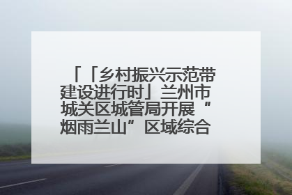 「乡村振兴示范带建设进行时」兰州市城关区城管局开展“烟雨兰山”区域综合整治专项行动