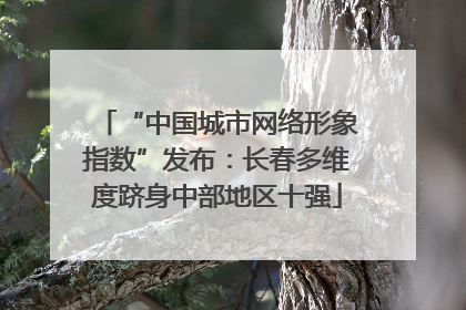 “中国城市网络形象指数”发布：长春多维度跻身中部地区十强