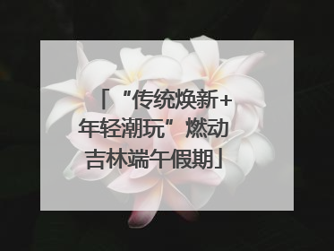 “传统焕新+年轻潮玩”燃动吉林端午假期