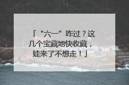 “六一”咋过？这几个宝藏地快收藏，娃来了不想走！