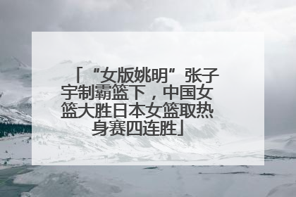 “女版姚明”张子宇制霸篮下，中国女篮大胜日本女篮取热身赛四连胜