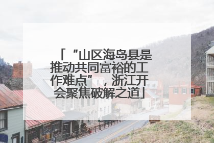 “山区海岛县是推动共同富裕的工作难点”，浙江开会聚焦破解之道