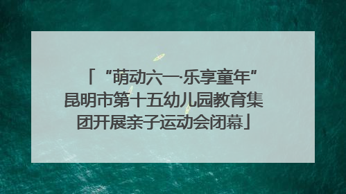 “萌动六一·乐享童年”昆明市第十五幼儿园教育集团开展亲子运动会闭幕