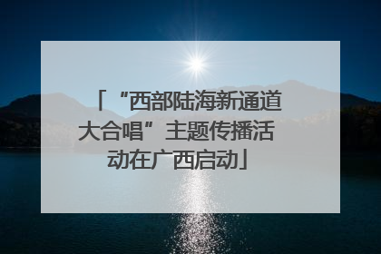 “西部陆海新通道大合唱”主题传播活动在广西启动