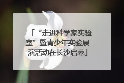 “走进科学家实验室”暨青少年实验展演活动在长沙启幕