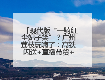 现代版“一骑红尘妃子笑”？广州荔枝玩嗨了：高铁闪送+直播带货+5折开吃