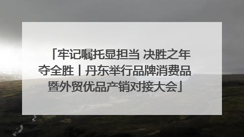 牢记嘱托显担当 决胜之年夺全胜丨丹东举行品牌消费品暨外贸优品产销对接大会