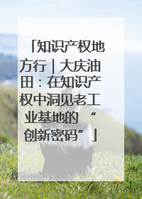 知识产权地方行｜大庆油田：在知识产权中洞见老工业基地的 “创新密码”