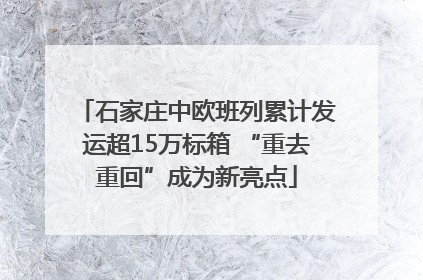 石家庄中欧班列累计发运超15万标箱 “重去重回”成为新亮点