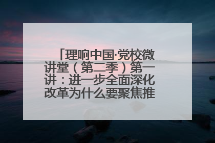理响中国·党校微讲堂（第二季）第一讲：进一步全面深化改革为什么要聚焦推进中国式现代化