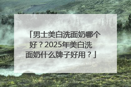 男士美白洗面奶哪个好？2025年美白洗面奶什么牌子好用？