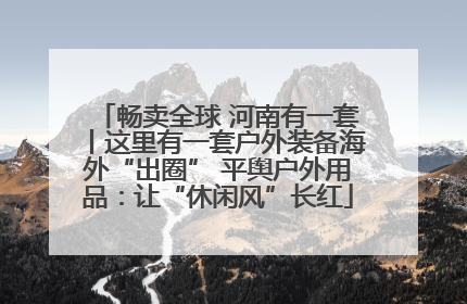 畅卖全球 河南有一套丨这里有一套户外装备海外“出圈” 平舆户外用品：让“休闲风”长红