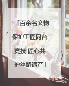 百余名文物保护工匠同台竞技 匠心共护丝路遗产