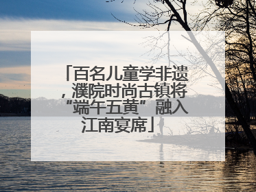 百名儿童学非遗，濮院时尚古镇将“端午五黄”融入江南宴席