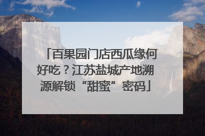 百果园门店西瓜缘何好吃？江苏盐城产地溯源解锁“甜蜜”密码
