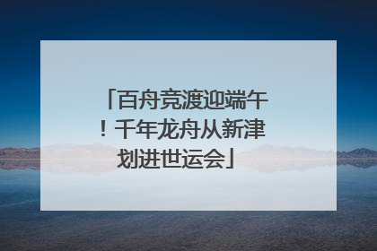 百舟竞渡迎端午！千年龙舟从新津划进世运会