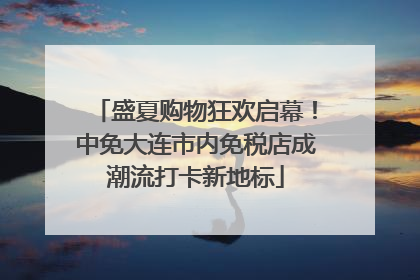 盛夏购物狂欢启幕！中免大连市内免税店成潮流打卡新地标