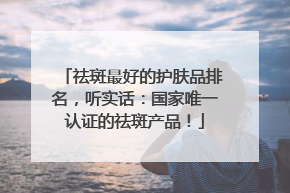 祛斑最好的护肤品排名，听实话：国家唯一认证的祛斑产品！