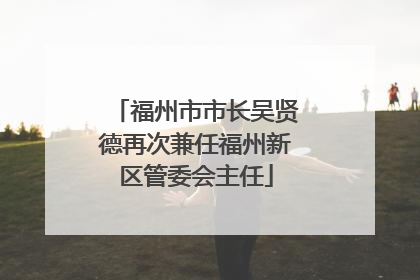 福州市市长吴贤德再次兼任福州新区管委会主任