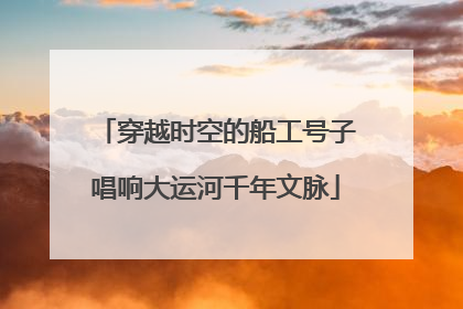 穿越时空的船工号子唱响大运河千年文脉