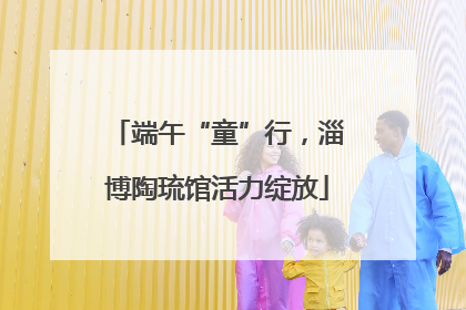 端午“童”行，淄博陶琉馆活力绽放