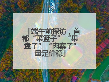 端午前探访，首都“菜篮子”“果盘子”“肉案子”量足价稳