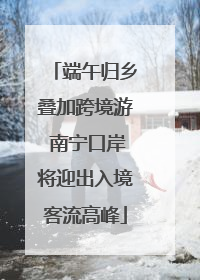 端午归乡叠加跨境游 南宁口岸将迎出入境客流高峰