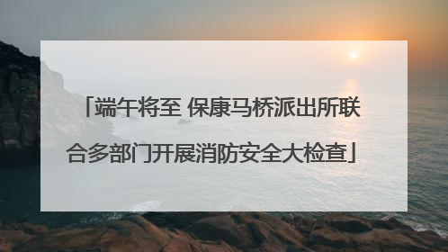 端午将至 保康马桥派出所联合多部门开展消防安全大检查