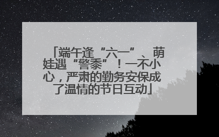 端午逢“六一”、萌娃遇“警黍”！一不小心，严肃的勤务安保成了温情的节日互动