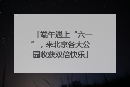 端午遇上“六一”，来北京各大公园收获双倍快乐