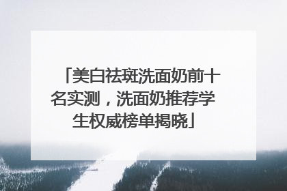 美白祛斑洗面奶前十名实测，洗面奶推荐学生权威榜单揭晓