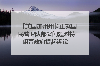 美国加州州长正就国民警卫队部署问题对特朗普政府提起诉讼