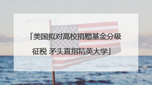 美国拟对高校捐赠基金分级征税 矛头直指精英大学