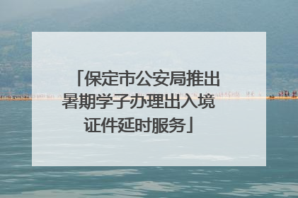 保定市公安局推出暑期学子办理出入境证件延时服务