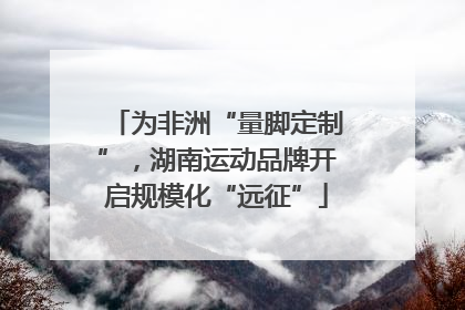 为非洲“量脚定制”，湖南运动品牌开启规模化“远征”