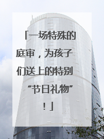 一场特殊的庭审，为孩子们送上的特别“节日礼物”！