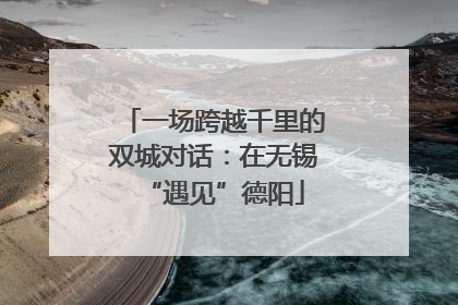一场跨越千里的双城对话：在无锡“遇见”德阳
