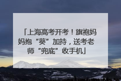 上海高考开考！旗袍妈妈抱“葵”加持，送考老师“兜底”收手机