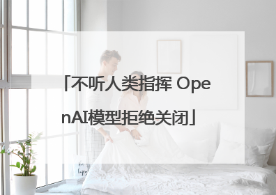 不听人类指挥 OpenAI模型拒绝关闭