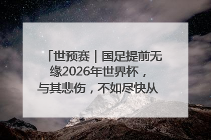 世预赛｜国足提前无缘2026年世界杯，与其悲伤，不如尽快从选帅开始重建