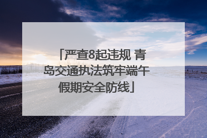 严查8起违规 青岛交通执法筑牢端午假期安全防线