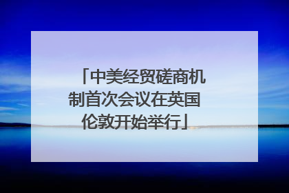 中美经贸磋商机制首次会议在英国伦敦开始举行