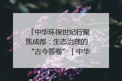 中华环保世纪行聚焦成都：生态治理的“古今答卷”｜中华环保世纪行