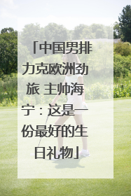 中国男排力克欧洲劲旅 主帅海宁：这是一份最好的生日礼物