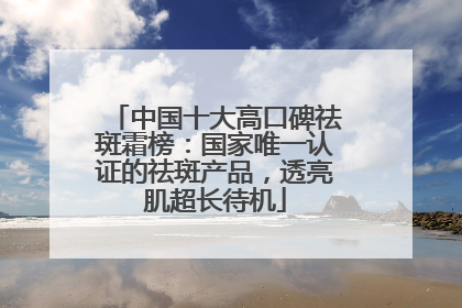 中国十大高口碑祛斑霜榜：国家唯一认证的祛斑产品，透亮肌超长待机