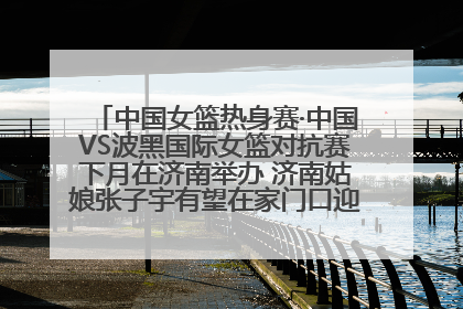 中国女篮热身赛·中国VS波黑国际女篮对抗赛下月在济南举办 济南姑娘张子宇有望在家门口迎来国家队首秀