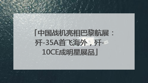 中国战机亮相巴黎航展：歼-35A首飞海外，歼-10CE成明星展品