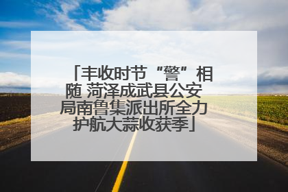丰收时节“警”相随 菏泽成武县公安局南鲁集派出所全力护航大蒜收获季