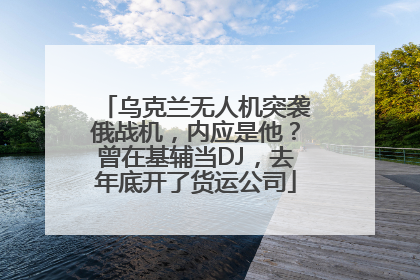 乌克兰无人机突袭俄战机，内应是他？曾在基辅当DJ，去年底开了货运公司