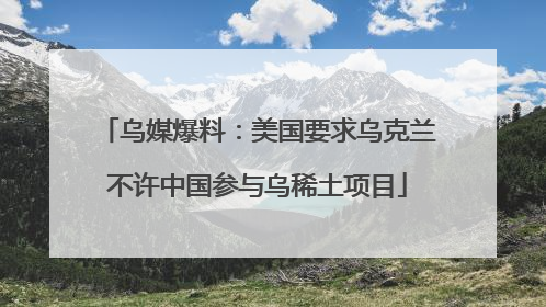 乌媒爆料：美国要求乌克兰不许中国参与乌稀土项目